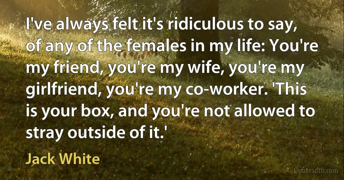 I've always felt it's ridiculous to say, of any of the females in my life: You're my friend, you're my wife, you're my girlfriend, you're my co-worker. 'This is your box, and you're not allowed to stray outside of it.' (Jack White)