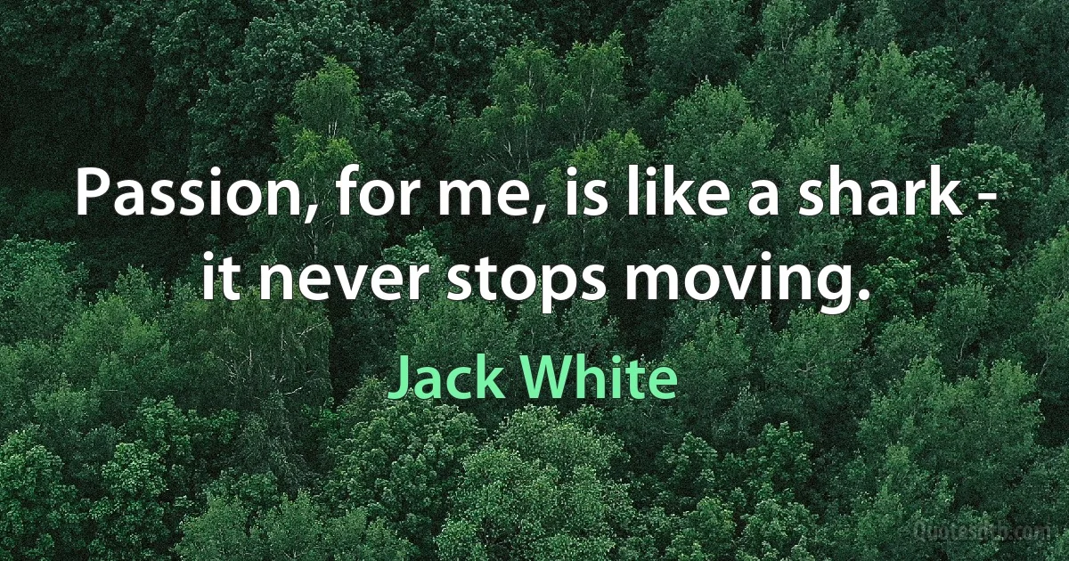 Passion, for me, is like a shark - it never stops moving. (Jack White)