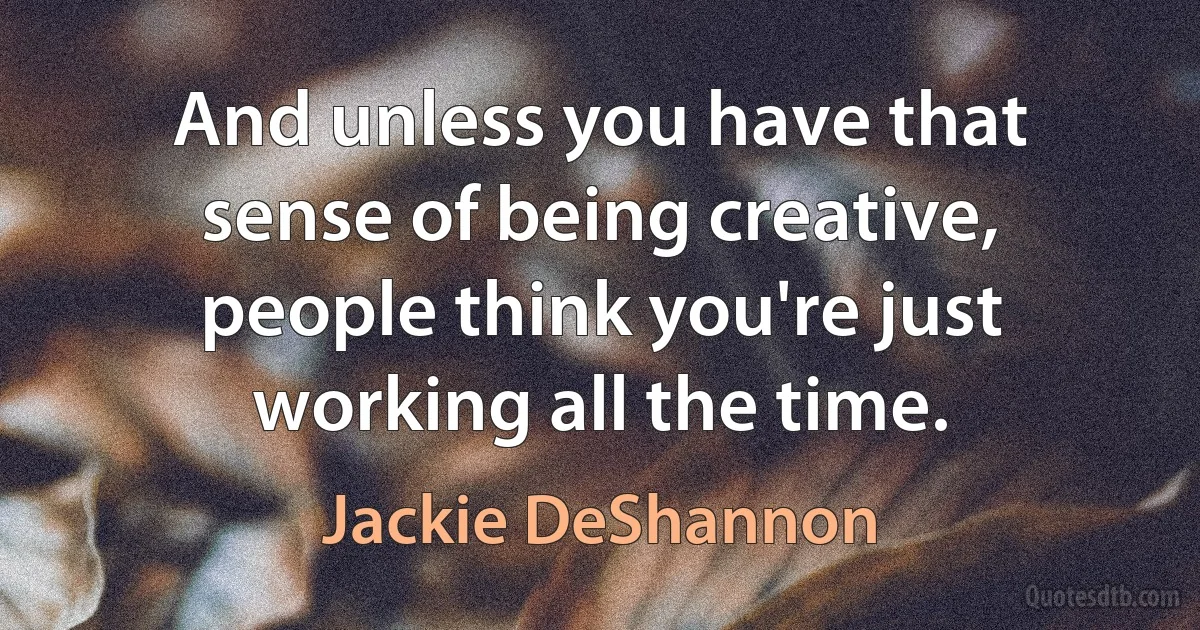 And unless you have that sense of being creative, people think you're just working all the time. (Jackie DeShannon)