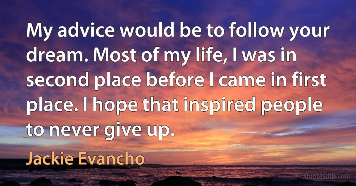 My advice would be to follow your dream. Most of my life, I was in second place before I came in first place. I hope that inspired people to never give up. (Jackie Evancho)