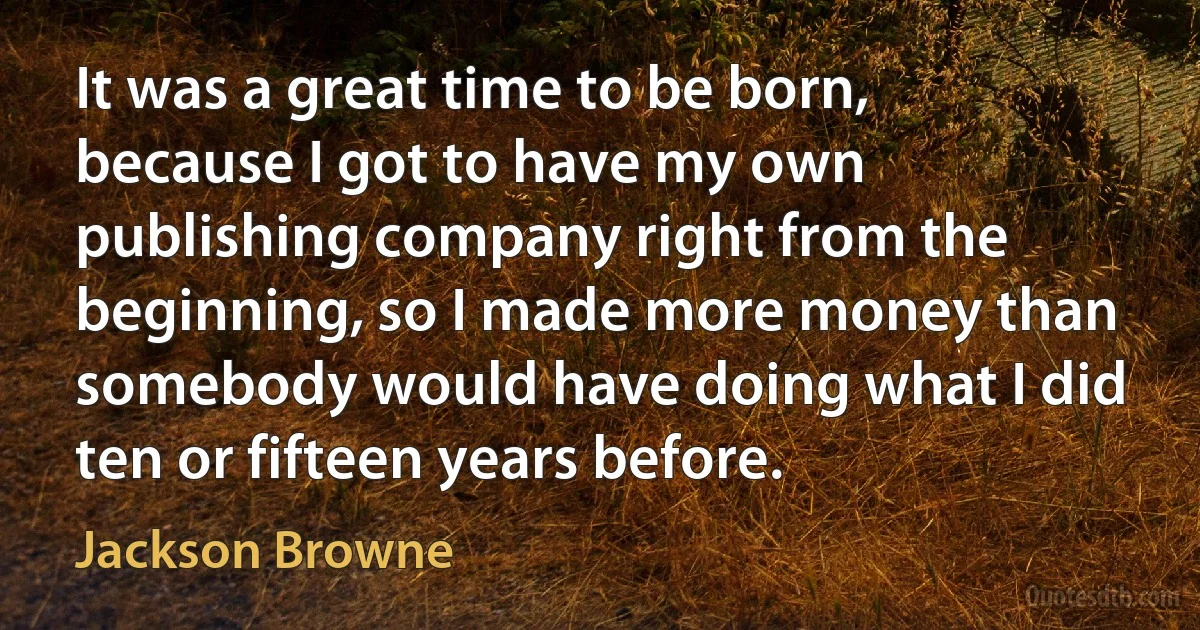 It was a great time to be born, because I got to have my own publishing company right from the beginning, so I made more money than somebody would have doing what I did ten or fifteen years before. (Jackson Browne)