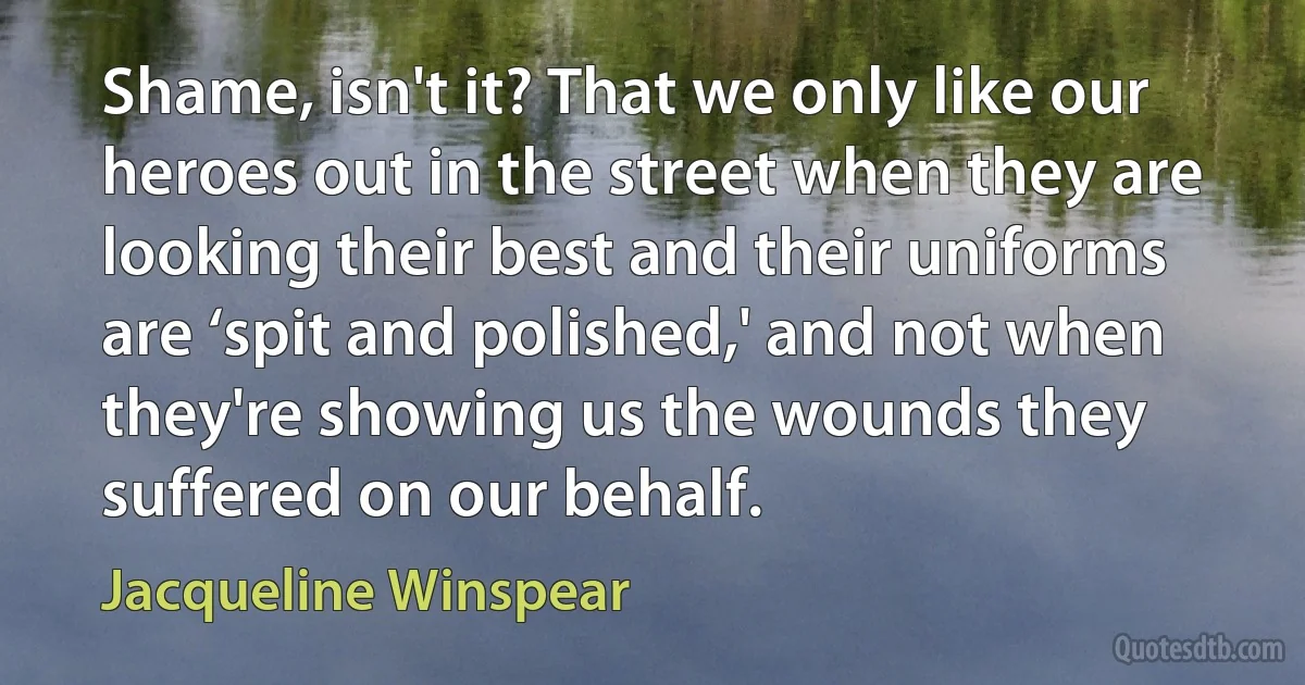 Shame, isn't it? That we only like our heroes out in the street when they are looking their best and their uniforms are ‘spit and polished,' and not when they're showing us the wounds they suffered on our behalf. (Jacqueline Winspear)