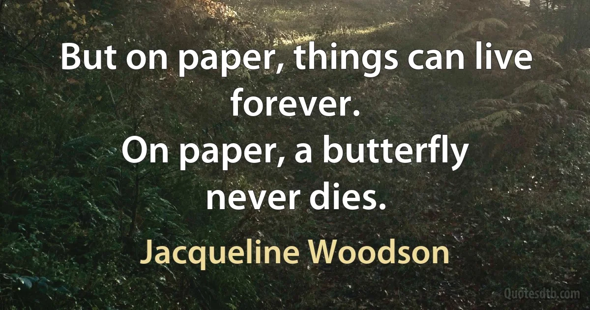 But on paper, things can live forever.
On paper, a butterfly
never dies. (Jacqueline Woodson)