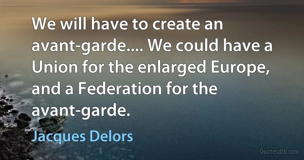 We will have to create an avant-garde.... We could have a Union for the enlarged Europe, and a Federation for the avant-garde. (Jacques Delors)