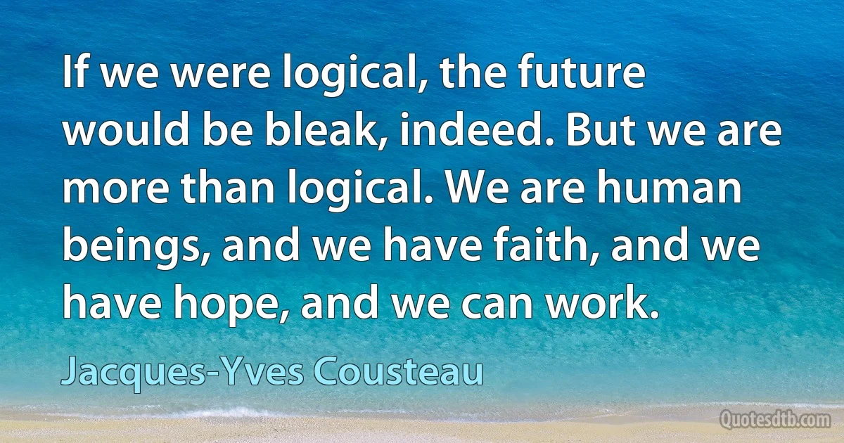 If we were logical, the future would be bleak, indeed. But we are more than logical. We are human beings, and we have faith, and we have hope, and we can work. (Jacques-Yves Cousteau)