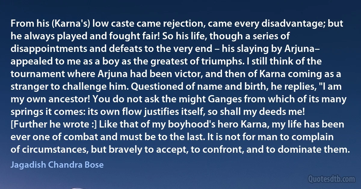 From his (Karna's) low caste came rejection, came every disadvantage; but he always played and fought fair! So his life, though a series of disappointments and defeats to the very end – his slaying by Arjuna– appealed to me as a boy as the greatest of triumphs. I still think of the tournament where Arjuna had been victor, and then of Karna coming as a stranger to challenge him. Questioned of name and birth, he replies, "I am my own ancestor! You do not ask the might Ganges from which of its many springs it comes: its own flow justifies itself, so shall my deeds me! [Further he wrote :] Like that of my boyhood's hero Karna, my life has been ever one of combat and must be to the last. It is not for man to complain of circumstances, but bravely to accept, to confront, and to dominate them. (Jagadish Chandra Bose)