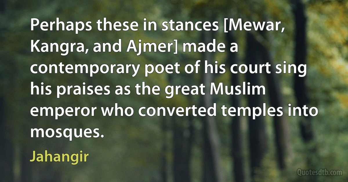 Perhaps these in stances [Mewar, Kangra, and Ajmer] made a contemporary poet of his court sing his praises as the great Muslim emperor who converted temples into mosques. (Jahangir)