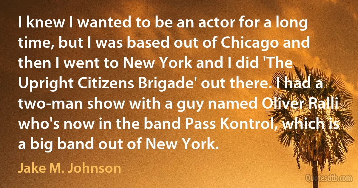 I knew I wanted to be an actor for a long time, but I was based out of Chicago and then I went to New York and I did 'The Upright Citizens Brigade' out there. I had a two-man show with a guy named Oliver Ralli who's now in the band Pass Kontrol, which is a big band out of New York. (Jake M. Johnson)