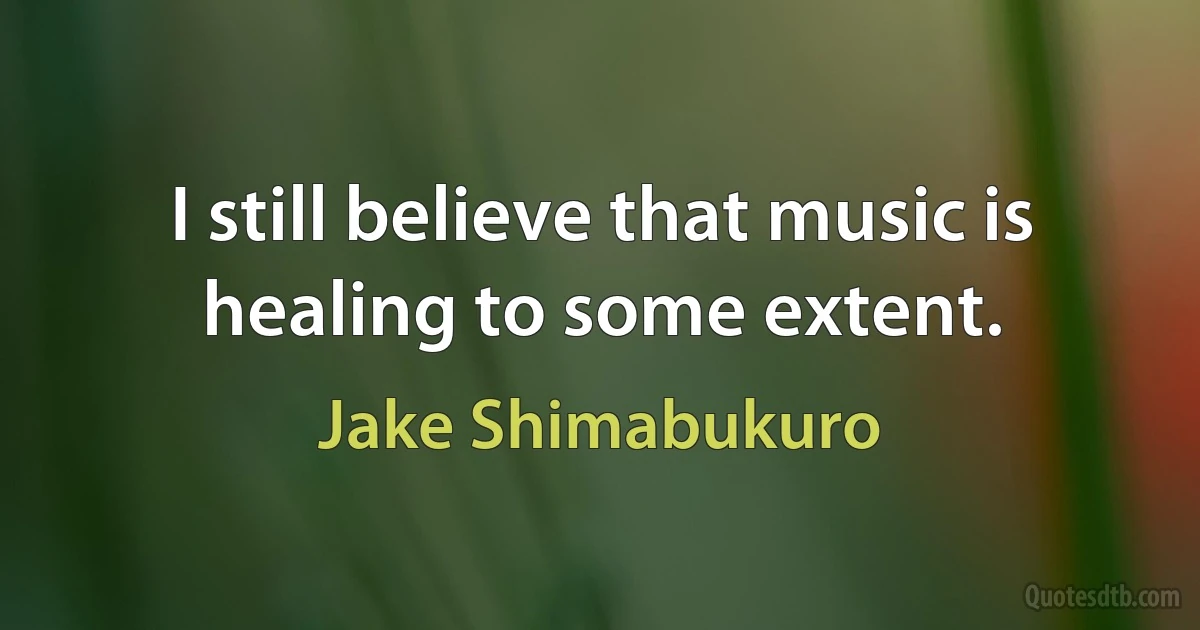 I still believe that music is healing to some extent. (Jake Shimabukuro)