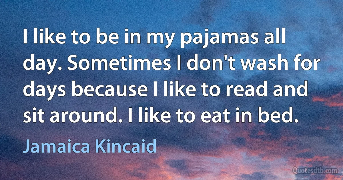 I like to be in my pajamas all day. Sometimes I don't wash for days because I like to read and sit around. I like to eat in bed. (Jamaica Kincaid)