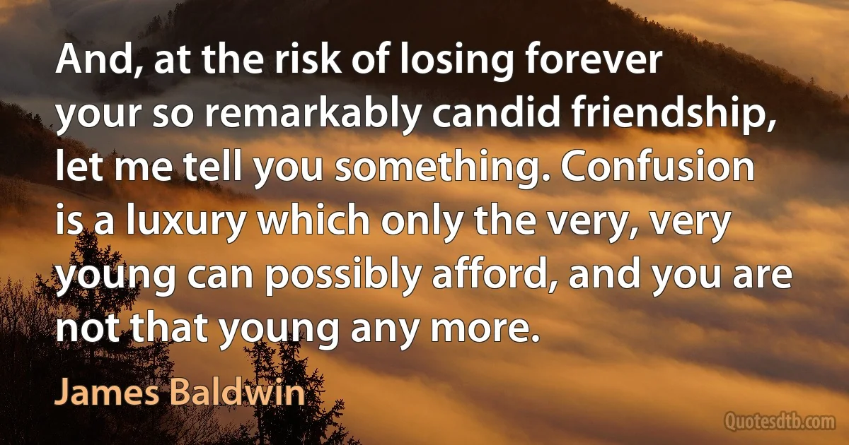 And, at the risk of losing forever your so remarkably candid friendship, let me tell you something. Confusion is a luxury which only the very, very young can possibly afford, and you are not that young any more. (James Baldwin)