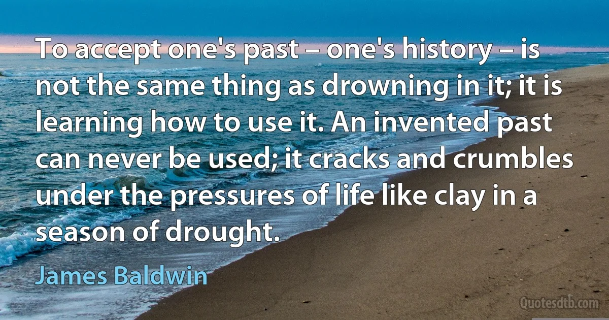 To accept one's past – one's history – is not the same thing as drowning in it; it is learning how to use it. An invented past can never be used; it cracks and crumbles under the pressures of life like clay in a season of drought. (James Baldwin)