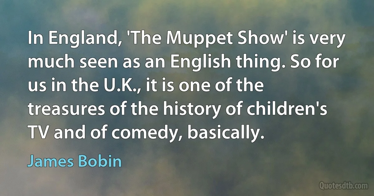 In England, 'The Muppet Show' is very much seen as an English thing. So for us in the U.K., it is one of the treasures of the history of children's TV and of comedy, basically. (James Bobin)