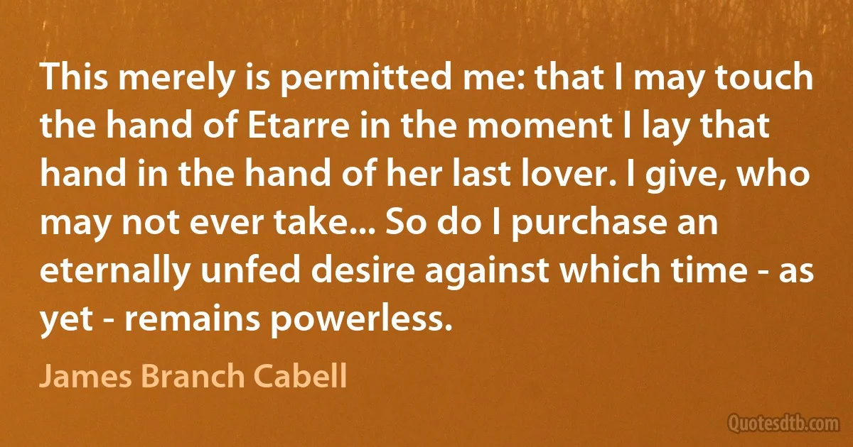 This merely is permitted me: that I may touch the hand of Etarre in the moment I lay that hand in the hand of her last lover. I give, who may not ever take... So do I purchase an eternally unfed desire against which time - as yet - remains powerless. (James Branch Cabell)