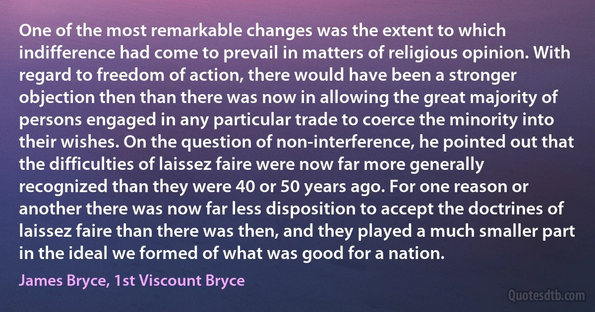 One of the most remarkable changes was the extent to which indifference had come to prevail in matters of religious opinion. With regard to freedom of action, there would have been a stronger objection then than there was now in allowing the great majority of persons engaged in any particular trade to coerce the minority into their wishes. On the question of non-interference, he pointed out that the difficulties of laissez faire were now far more generally recognized than they were 40 or 50 years ago. For one reason or another there was now far less disposition to accept the doctrines of laissez faire than there was then, and they played a much smaller part in the ideal we formed of what was good for a nation. (James Bryce, 1st Viscount Bryce)