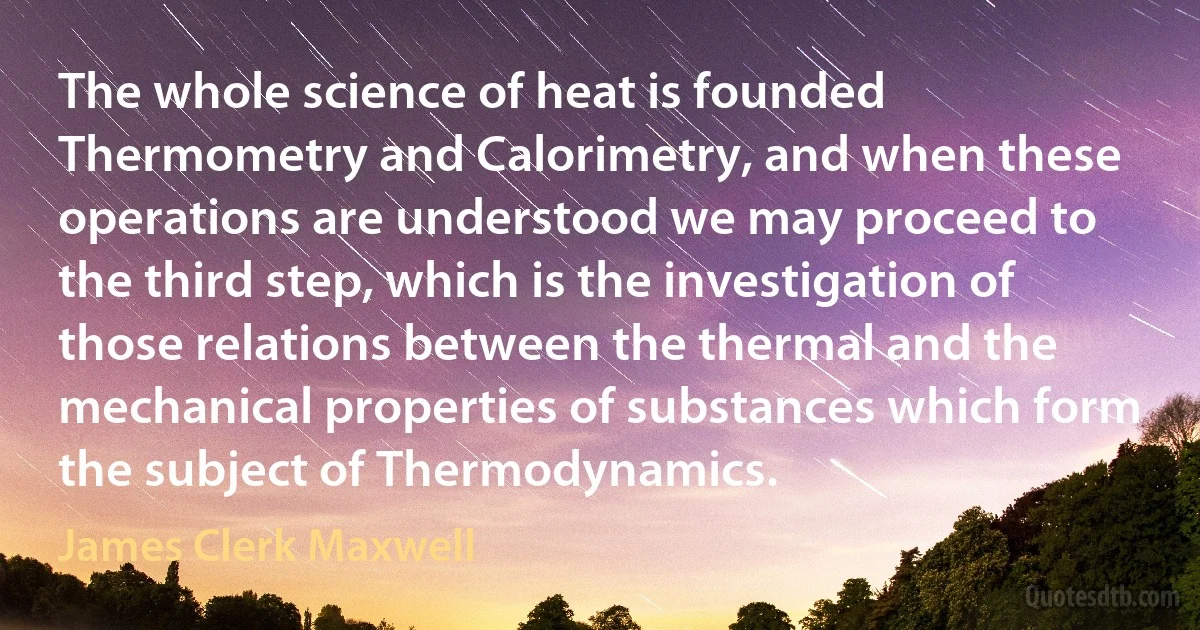 The whole science of heat is founded Thermometry and Calorimetry, and when these operations are understood we may proceed to the third step, which is the investigation of those relations between the thermal and the mechanical properties of substances which form the subject of Thermodynamics. (James Clerk Maxwell)