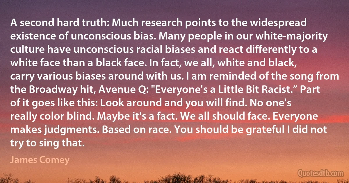 A second hard truth: Much research points to the widespread existence of unconscious bias. Many people in our white-majority culture have unconscious racial biases and react differently to a white face than a black face. In fact, we all, white and black, carry various biases around with us. I am reminded of the song from the Broadway hit, Avenue Q: "Everyone's a Little Bit Racist.” Part of it goes like this: Look around and you will find. No one's really color blind. Maybe it's a fact. We all should face. Everyone makes judgments. Based on race. You should be grateful I did not try to sing that. (James Comey)