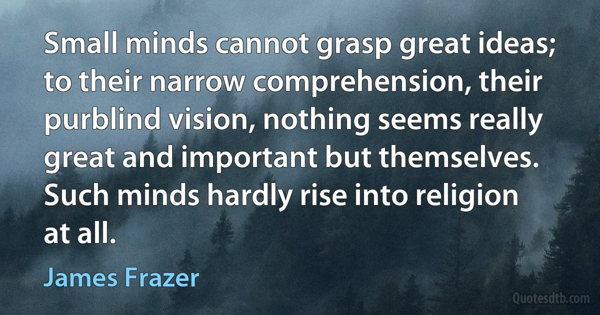 Small minds cannot grasp great ideas; to their narrow comprehension, their purblind vision, nothing seems really great and important but themselves. Such minds hardly rise into religion at all. (James Frazer)