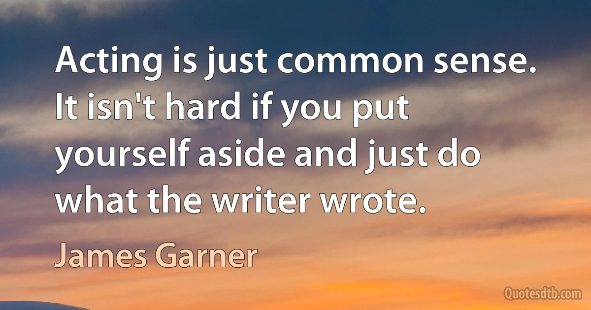 Acting is just common sense. It isn't hard if you put yourself aside and just do what the writer wrote. (James Garner)