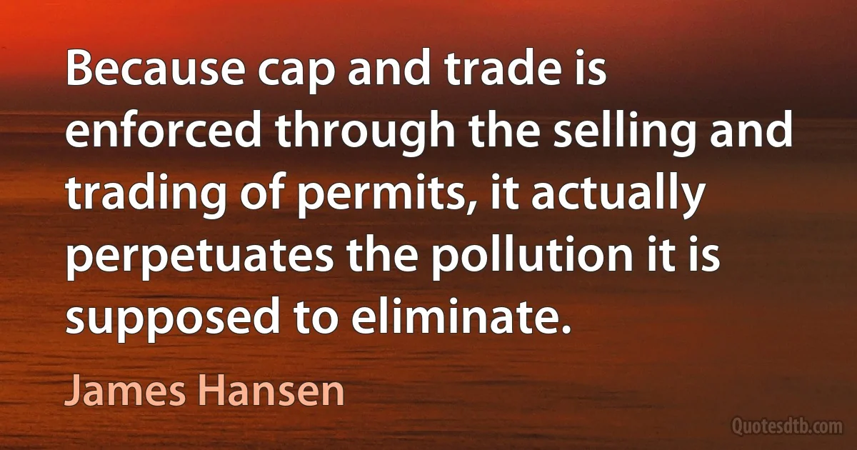 Because cap and trade is enforced through the selling and trading of permits, it actually perpetuates the pollution it is supposed to eliminate. (James Hansen)