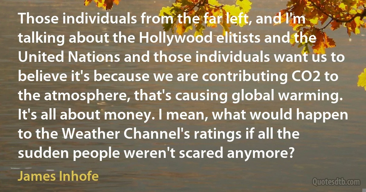 Those individuals from the far left, and I'm talking about the Hollywood elitists and the United Nations and those individuals want us to believe it's because we are contributing CO2 to the atmosphere, that's causing global warming. It's all about money. I mean, what would happen to the Weather Channel's ratings if all the sudden people weren't scared anymore? (James Inhofe)