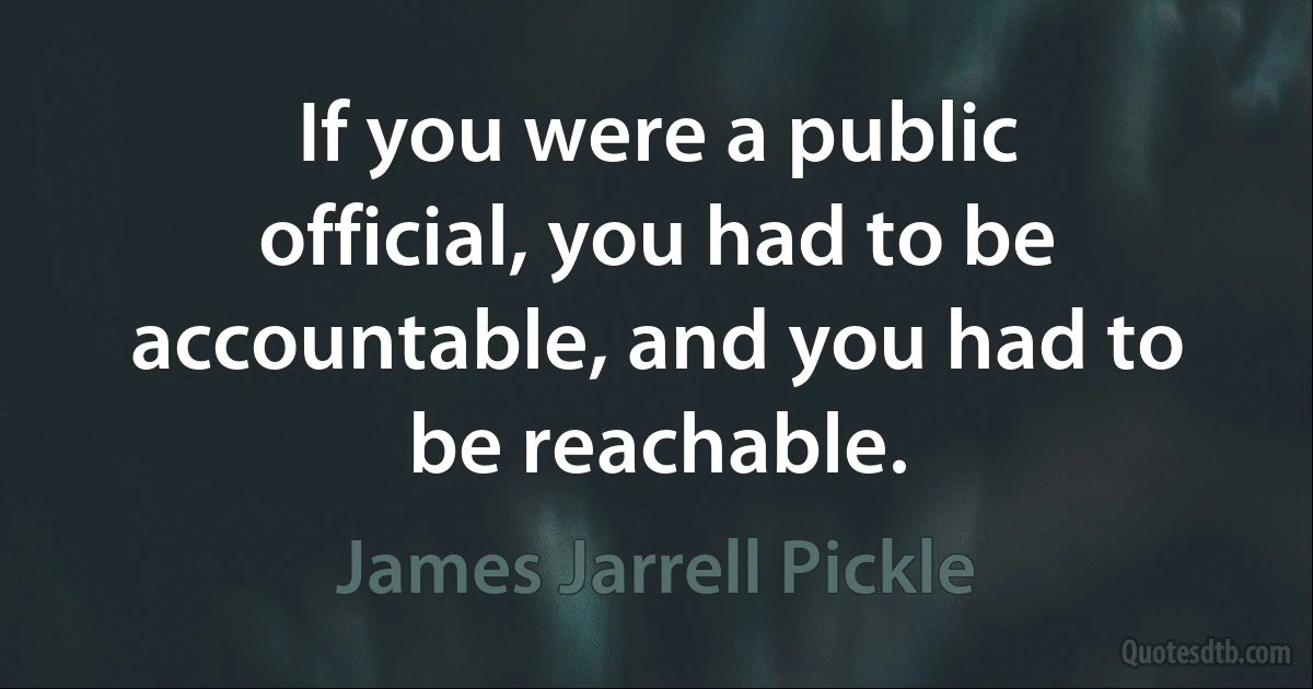 If you were a public official, you had to be accountable, and you had to be reachable. (James Jarrell Pickle)