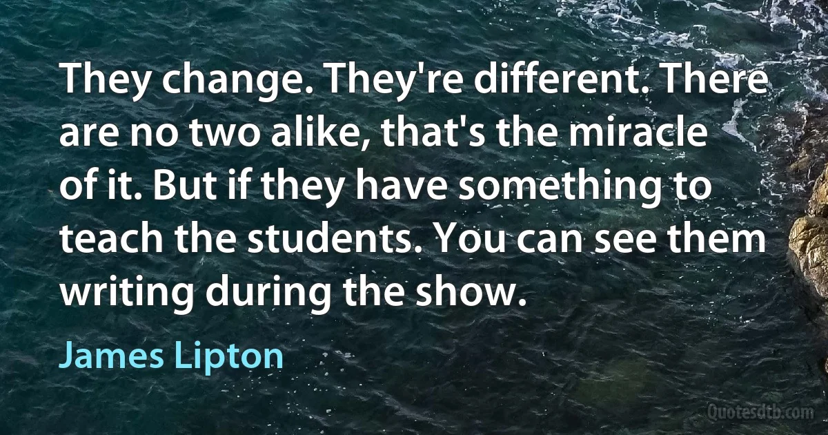 They change. They're different. There are no two alike, that's the miracle of it. But if they have something to teach the students. You can see them writing during the show. (James Lipton)