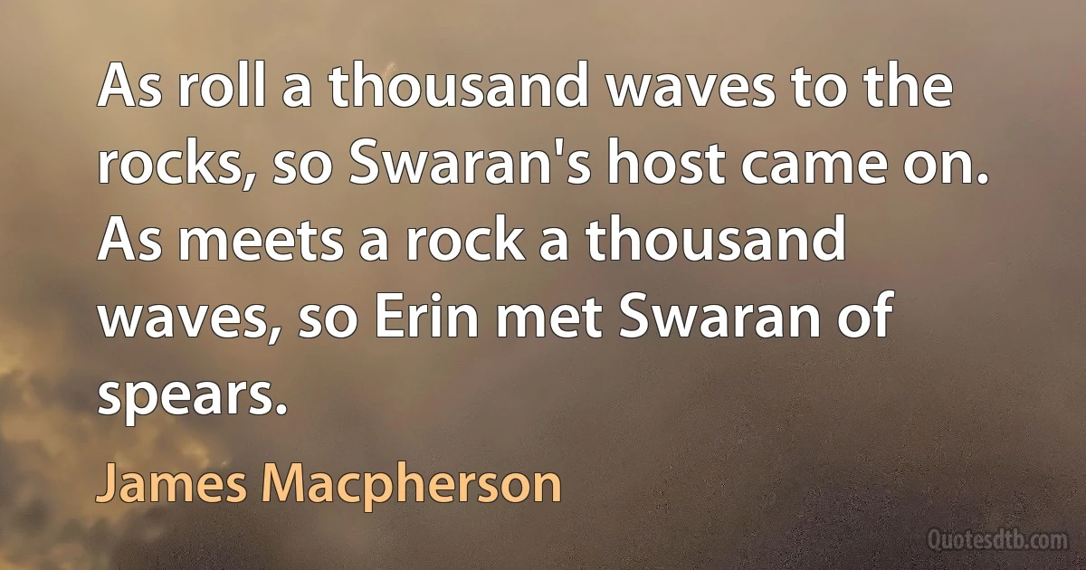 As roll a thousand waves to the rocks, so Swaran's host came on. As meets a rock a thousand waves, so Erin met Swaran of spears. (James Macpherson)