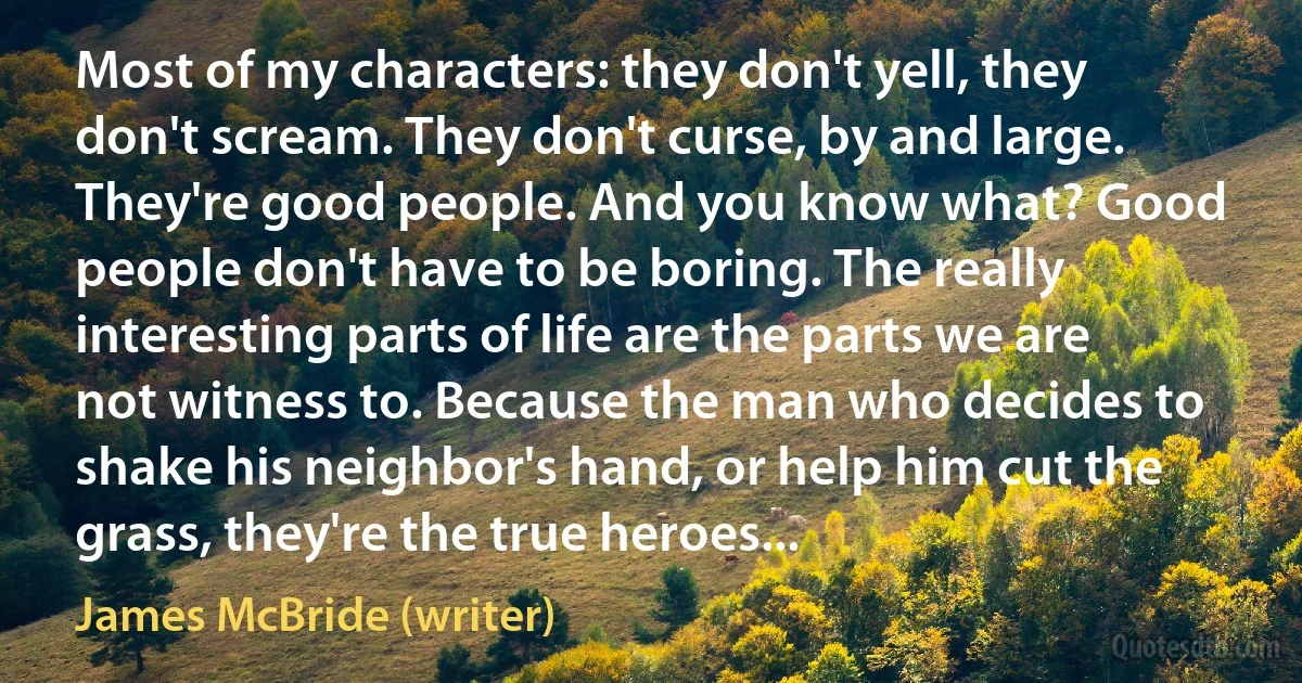 Most of my characters: they don't yell, they don't scream. They don't curse, by and large. They're good people. And you know what? Good people don't have to be boring. The really interesting parts of life are the parts we are not witness to. Because the man who decides to shake his neighbor's hand, or help him cut the grass, they're the true heroes... (James McBride (writer))