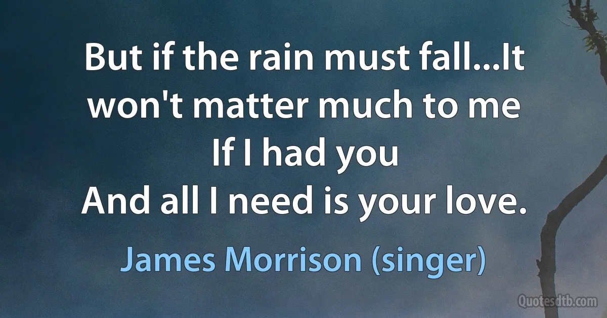 But if the rain must fall...It won't matter much to me
If I had you
And all I need is your love. (James Morrison (singer))