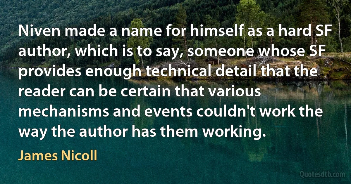 Niven made a name for himself as a hard SF author, which is to say, someone whose SF provides enough technical detail that the reader can be certain that various mechanisms and events couldn't work the way the author has them working. (James Nicoll)