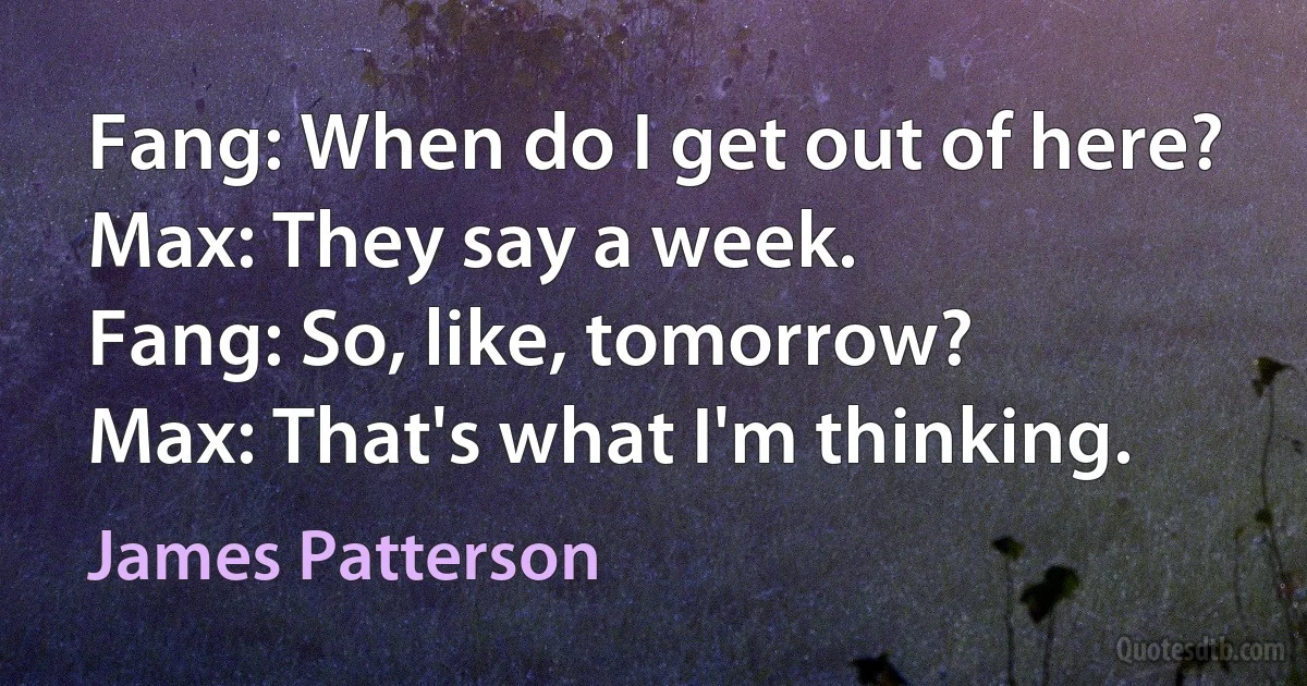 Fang: When do I get out of here?
Max: They say a week.
Fang: So, like, tomorrow?
Max: That's what I'm thinking. (James Patterson)