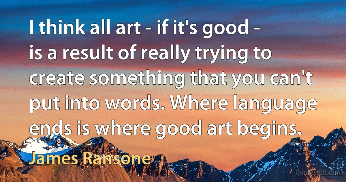 I think all art - if it's good - is a result of really trying to create something that you can't put into words. Where language ends is where good art begins. (James Ransone)