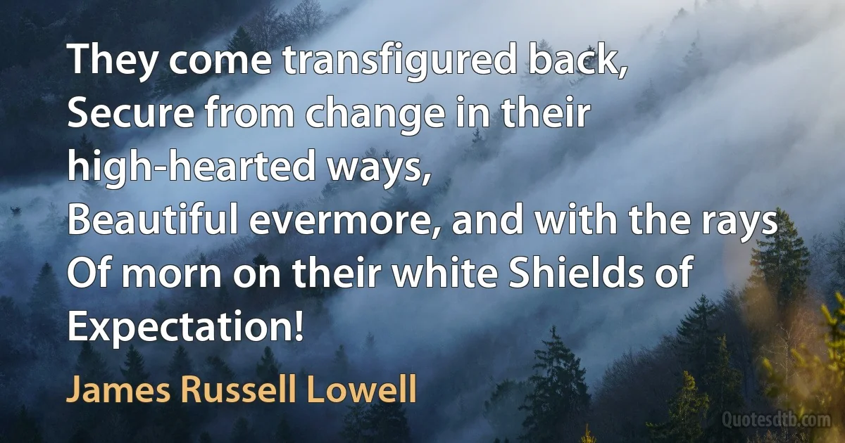 They come transfigured back,
Secure from change in their high-hearted ways,
Beautiful evermore, and with the rays
Of morn on their white Shields of Expectation! (James Russell Lowell)