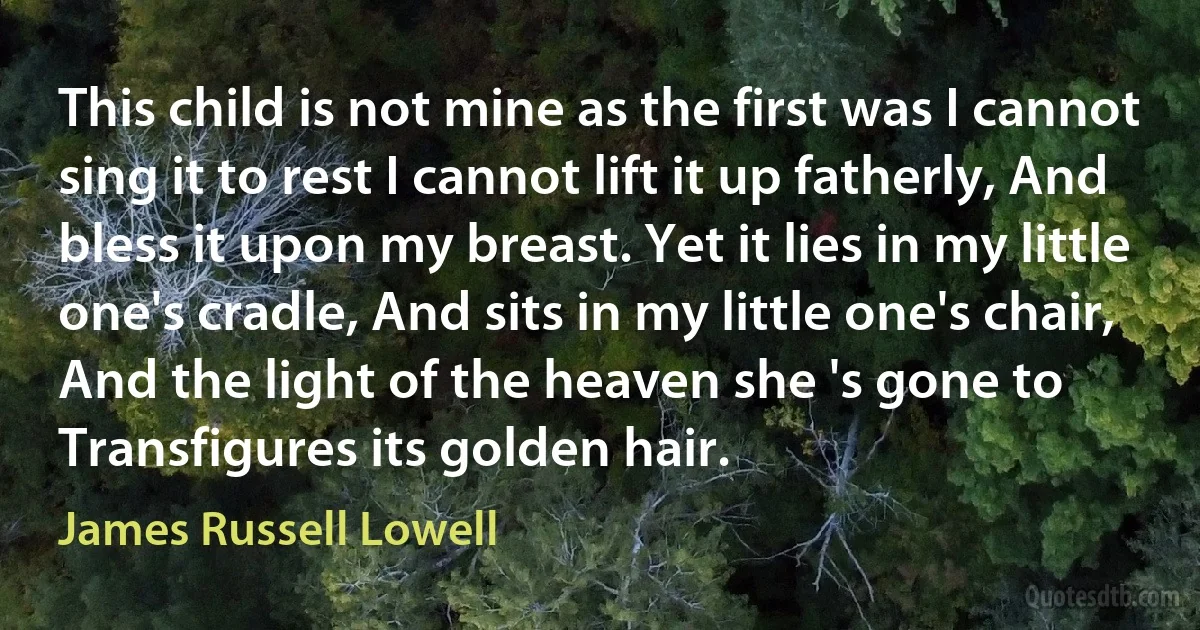 This child is not mine as the first was I cannot sing it to rest I cannot lift it up fatherly, And bless it upon my breast. Yet it lies in my little one's cradle, And sits in my little one's chair, And the light of the heaven she 's gone to Transfigures its golden hair. (James Russell Lowell)