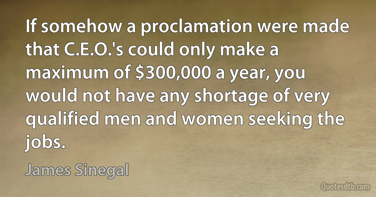 If somehow a proclamation were made that C.E.O.'s could only make a maximum of $300,000 a year, you would not have any shortage of very qualified men and women seeking the jobs. (James Sinegal)