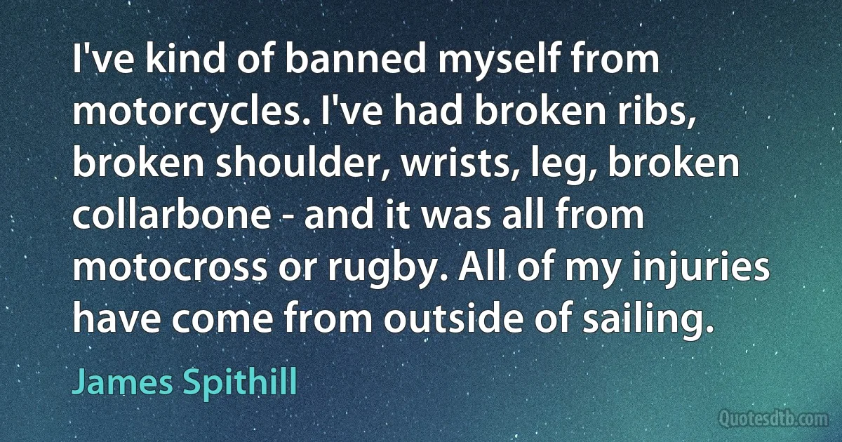 I've kind of banned myself from motorcycles. I've had broken ribs, broken shoulder, wrists, leg, broken collarbone - and it was all from motocross or rugby. All of my injuries have come from outside of sailing. (James Spithill)