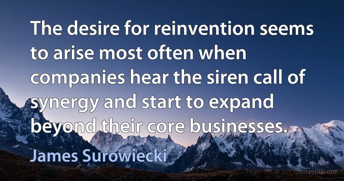 The desire for reinvention seems to arise most often when companies hear the siren call of synergy and start to expand beyond their core businesses. (James Surowiecki)