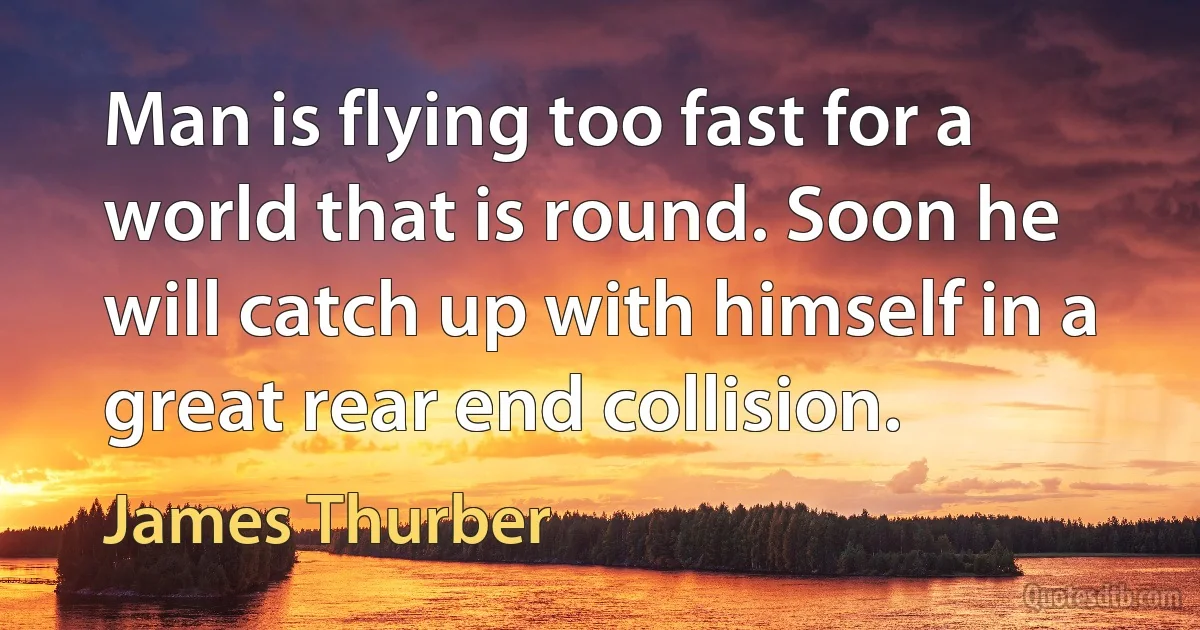 Man is flying too fast for a world that is round. Soon he will catch up with himself in a great rear end collision. (James Thurber)