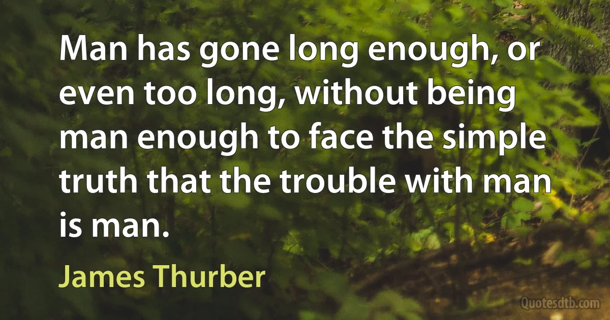 Man has gone long enough, or even too long, without being man enough to face the simple truth that the trouble with man is man. (James Thurber)