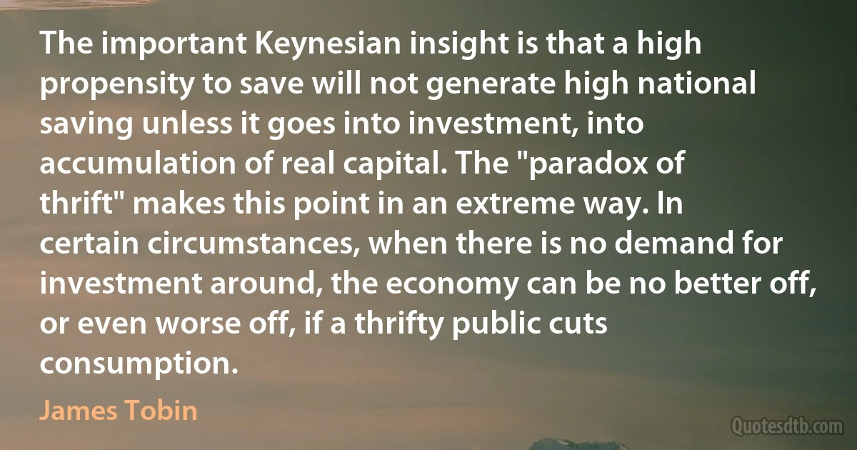 The important Keynesian insight is that a high propensity to save will not generate high national saving unless it goes into investment, into accumulation of real capital. The "paradox of thrift" makes this point in an extreme way. In certain circumstances, when there is no demand for investment around, the economy can be no better off, or even worse off, if a thrifty public cuts consumption. (James Tobin)