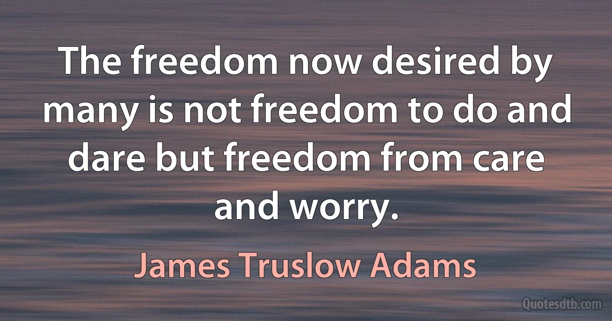 The freedom now desired by many is not freedom to do and dare but freedom from care and worry. (James Truslow Adams)