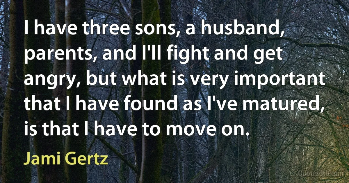 I have three sons, a husband, parents, and I'll fight and get angry, but what is very important that I have found as I've matured, is that I have to move on. (Jami Gertz)