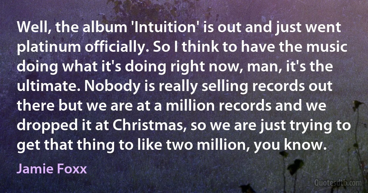 Well, the album 'Intuition' is out and just went platinum officially. So I think to have the music doing what it's doing right now, man, it's the ultimate. Nobody is really selling records out there but we are at a million records and we dropped it at Christmas, so we are just trying to get that thing to like two million, you know. (Jamie Foxx)