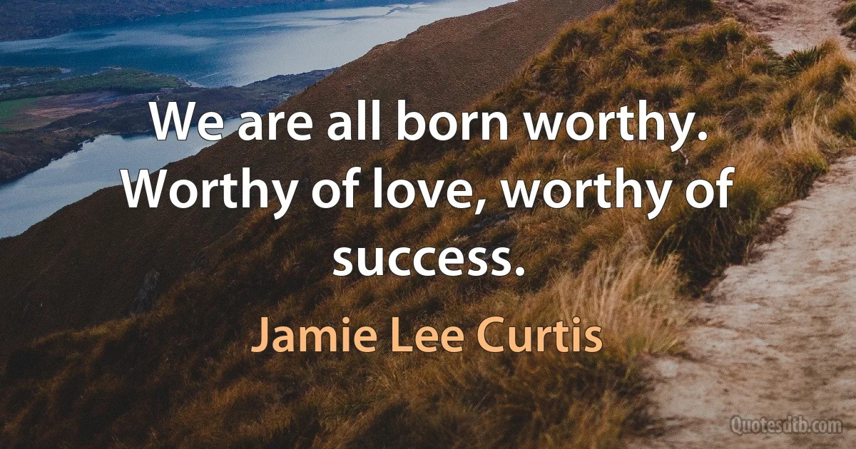 We are all born worthy. Worthy of love, worthy of success. (Jamie Lee Curtis)