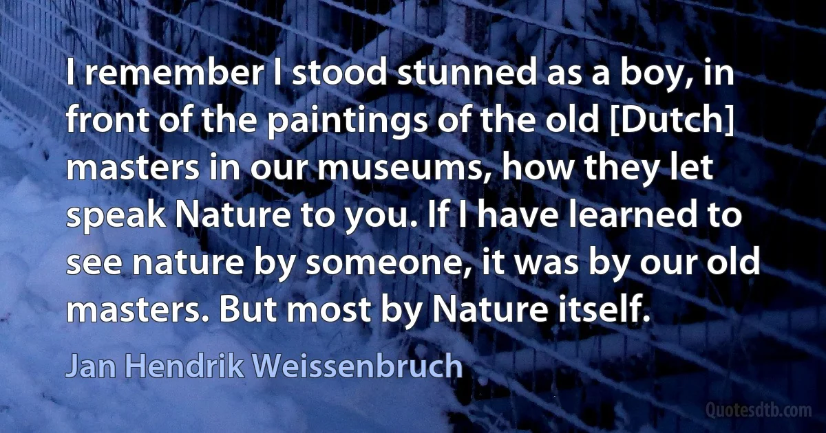 I remember I stood stunned as a boy, in front of the paintings of the old [Dutch] masters in our museums, how they let speak Nature to you. If I have learned to see nature by someone, it was by our old masters. But most by Nature itself. (Jan Hendrik Weissenbruch)