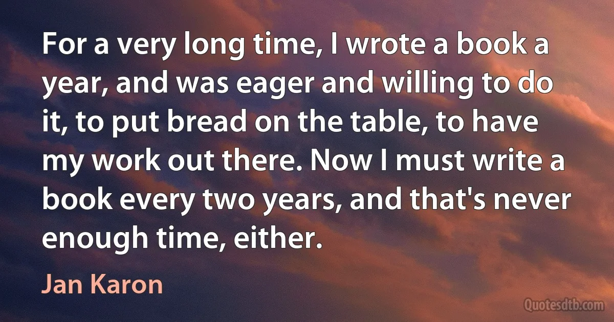 For a very long time, I wrote a book a year, and was eager and willing to do it, to put bread on the table, to have my work out there. Now I must write a book every two years, and that's never enough time, either. (Jan Karon)