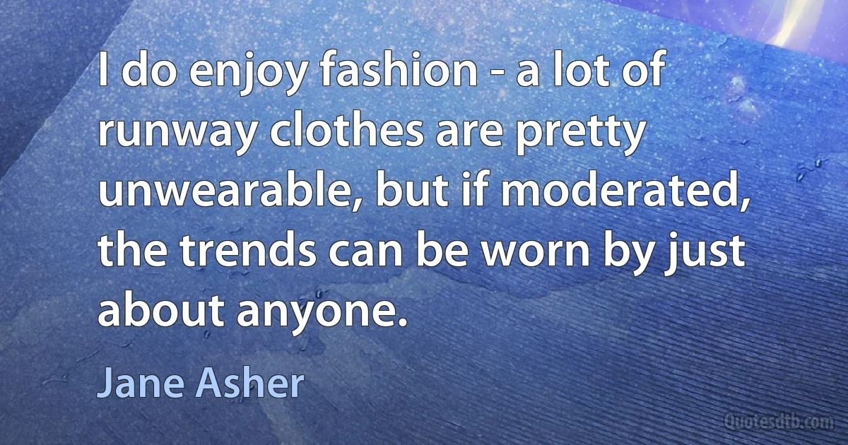 I do enjoy fashion - a lot of runway clothes are pretty unwearable, but if moderated, the trends can be worn by just about anyone. (Jane Asher)