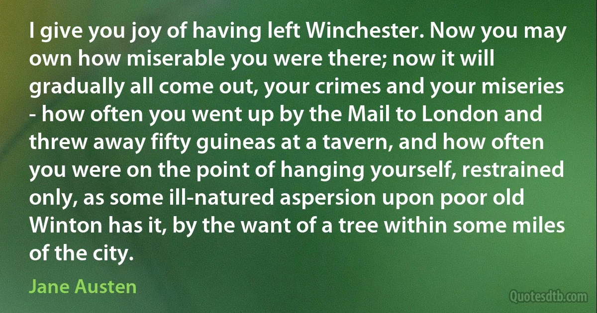 I give you joy of having left Winchester. Now you may own how miserable you were there; now it will gradually all come out, your crimes and your miseries - how often you went up by the Mail to London and threw away fifty guineas at a tavern, and how often you were on the point of hanging yourself, restrained only, as some ill-natured aspersion upon poor old Winton has it, by the want of a tree within some miles of the city. (Jane Austen)