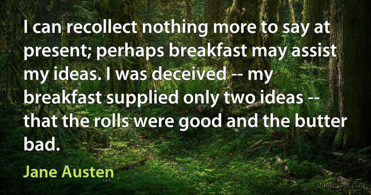 I can recollect nothing more to say at present; perhaps breakfast may assist my ideas. I was deceived -- my breakfast supplied only two ideas -- that the rolls were good and the butter bad. (Jane Austen)